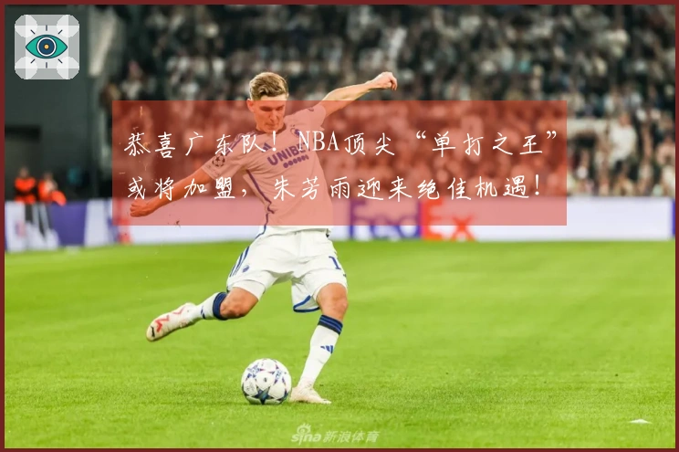 恭喜广东队！NBA顶尖“单打之王”或将加盟，朱芳雨迎来绝佳机遇！