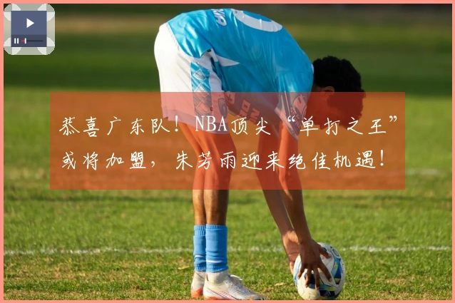 恭喜广东队！NBA顶尖“单打之王”或将加盟，朱芳雨迎来绝佳机遇！